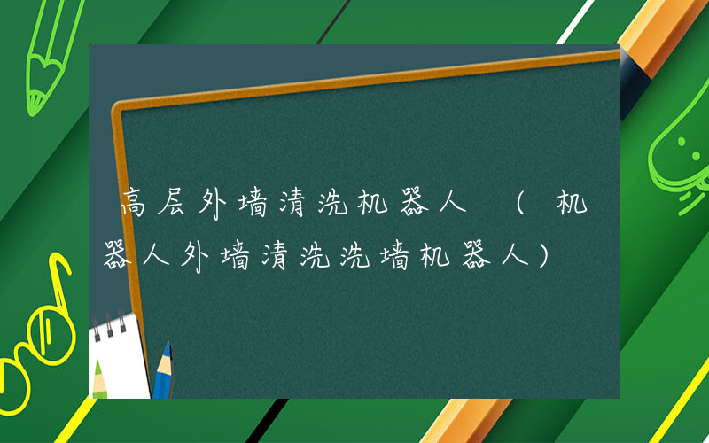 高层外墙清洗机器人 (机器人外墙清洗洗墙机器人)